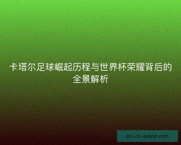 卡塔尔足球崛起历程与世界杯荣耀背后的全景解析