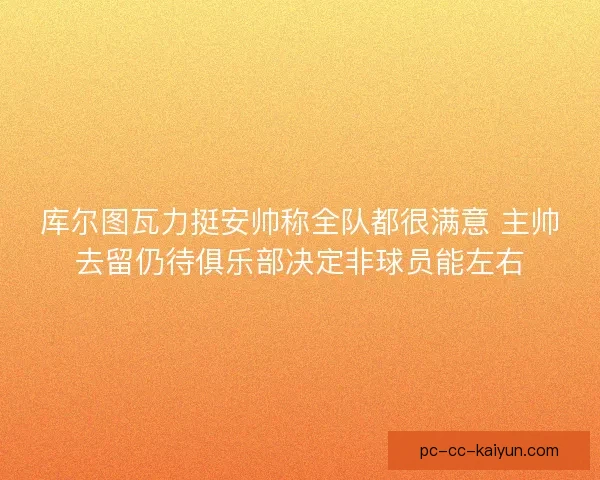 库尔图瓦力挺安帅称全队都很满意 主帅去留仍待俱乐部决定非球员能左右